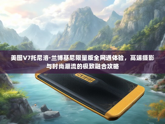 美图V7托尼洛·兰博基尼限量版全网通体验，高端摄影与时尚潮流的极致融合攻略