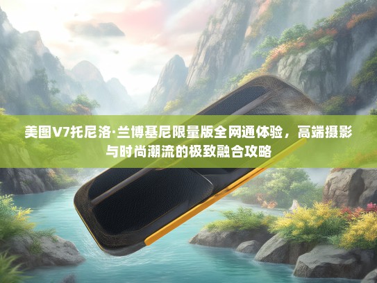 美图V7托尼洛·兰博基尼限量版全网通体验，高端摄影与时尚潮流的极致融合攻略