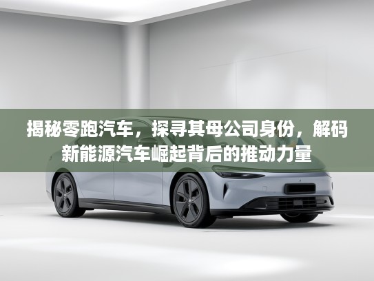 揭秘零跑汽车，探寻其母公司身份，解码新能源汽车崛起背后的推动力量