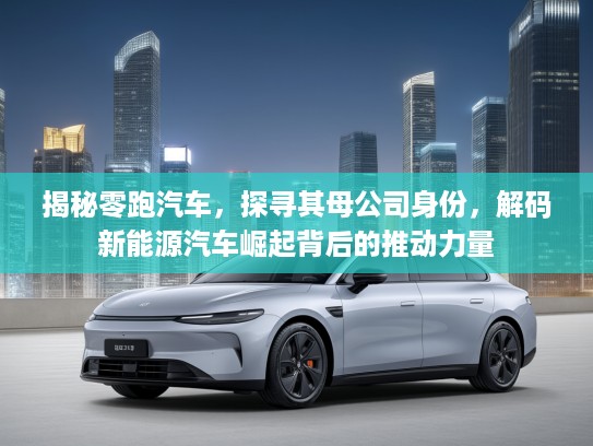 揭秘零跑汽车，探寻其母公司身份，解码新能源汽车崛起背后的推动力量