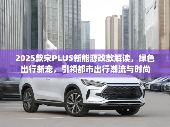 2025款宋PLUS新能源改款解读，绿色出行新宠，引领都市出行潮流与时尚