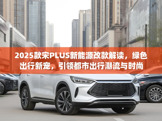 2025款宋PLUS新能源改款解读，绿色出行新宠，引领都市出行潮流与时尚