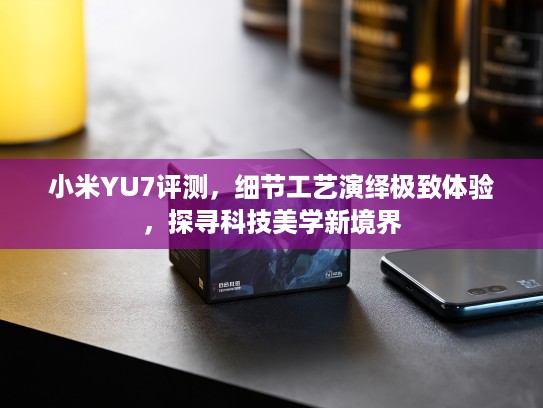 小米YU7评测，细节工艺演绎极致体验，探寻科技美学新境界