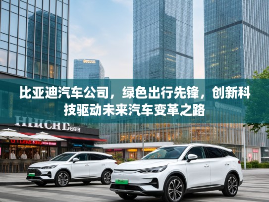 比亚迪汽车公司，绿色出行先锋，创新科技驱动未来汽车变革之路