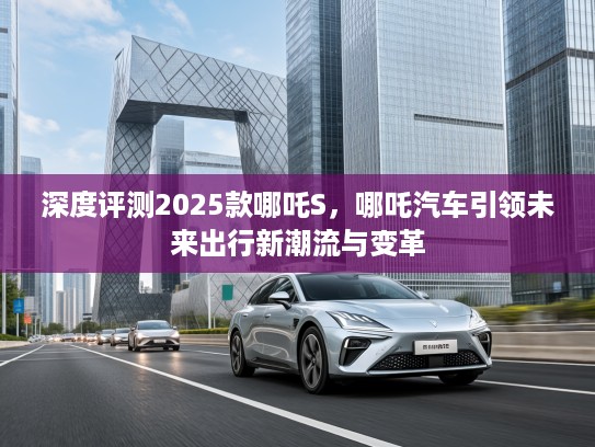 深度评测2025款哪吒S，哪吒汽车引领未来出行新潮流与变革