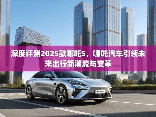 深度评测2025款哪吒S，哪吒汽车引领未来出行新潮流与变革