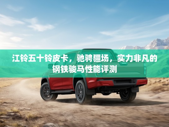 江铃五十铃皮卡，驰骋疆场，实力非凡的钢铁骏马性能评测