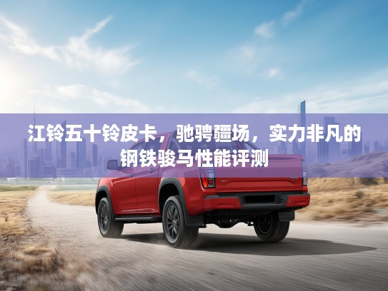 江铃五十铃皮卡，驰骋疆场，实力非凡的钢铁骏马性能评测