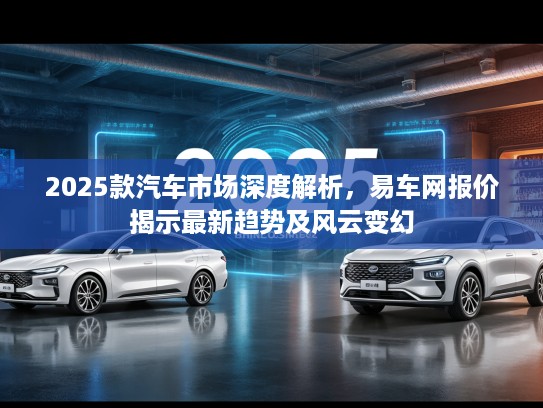 2025款汽车市场深度解析，易车网报价揭示最新趋势及风云变幻