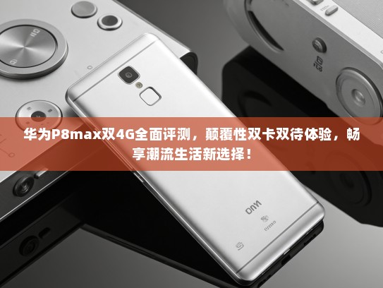 华为P8max双4G全面评测，颠覆性双卡双待体验，畅享潮流生活新选择！