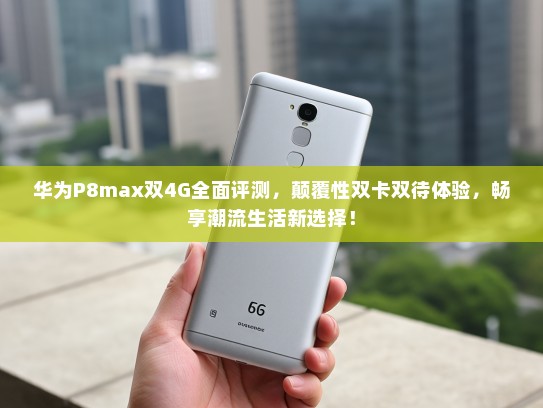 华为P8max双4G全面评测，颠覆性双卡双待体验，畅享潮流生活新选择！
