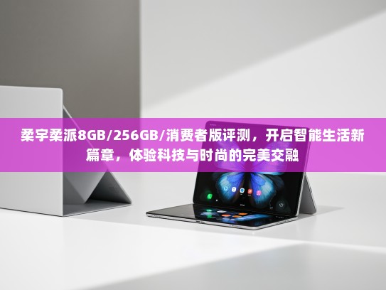柔宇柔派8GB/256GB/消费者版评测，开启智能生活新篇章，体验科技与时尚的完美交融