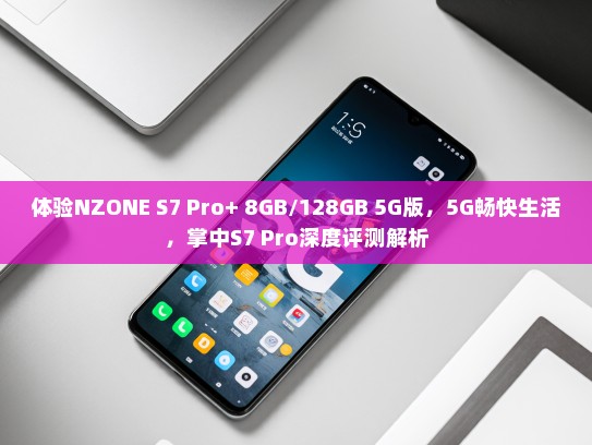 体验NZONE S7 Pro+ 8GB/128GB 5G版，5G畅快生活，掌中S7 Pro深度评测解析