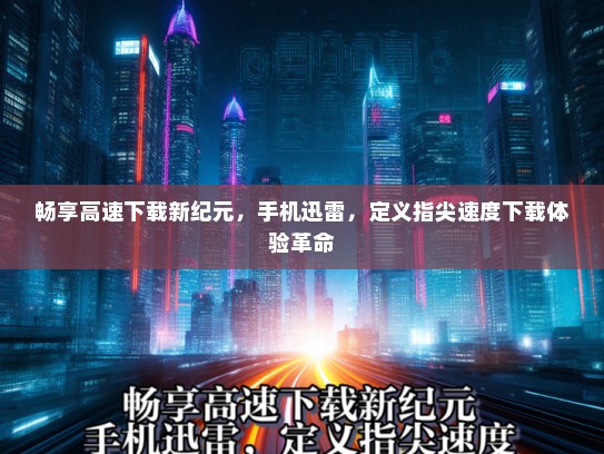 畅享高速下载新纪元，手机迅雷，定义指尖速度下载体验革命