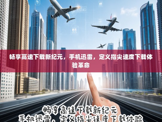 畅享高速下载新纪元，手机迅雷，定义指尖速度下载体验革命