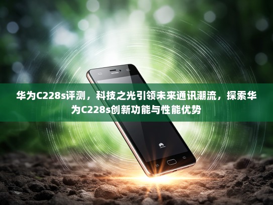 华为C228s评测，科技之光引领未来通讯潮流，探索华为C228s创新功能与性能优势