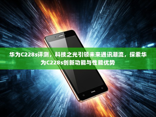 华为C228s评测，科技之光引领未来通讯潮流，探索华为C228s创新功能与性能优势