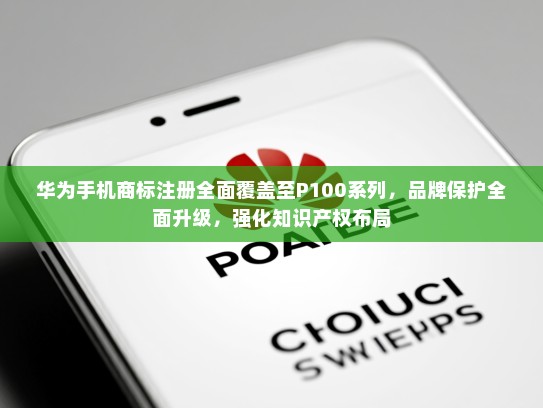 华为手机商标注册全面覆盖至P100系列，品牌保护全面升级，强化知识产权布局