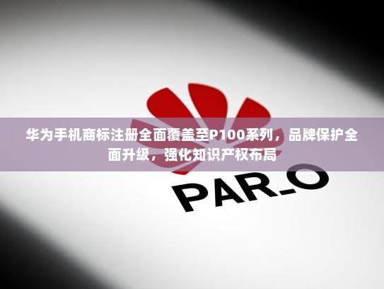 华为手机商标注册全面覆盖至P100系列，品牌保护全面升级，强化知识产权布局