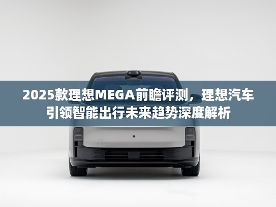 2025款理想MEGA前瞻评测，理想汽车引领智能出行未来趋势深度解析