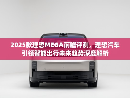 2025款理想MEGA前瞻评测，理想汽车引领智能出行未来趋势深度解析