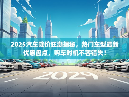 2025汽车降价狂潮揭秘，热门车型最新优惠盘点，购车时机不容错失！