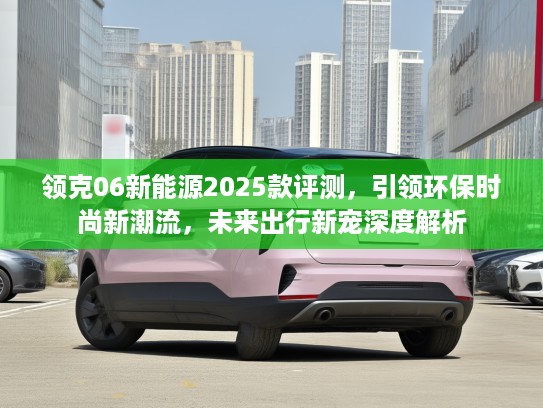 领克06新能源2025款评测，引领环保时尚新潮流，未来出行新宠深度解析