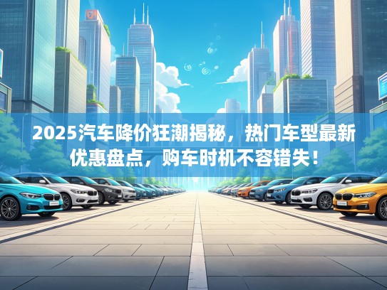 2025汽车降价狂潮揭秘，热门车型最新优惠盘点，购车时机不容错失！