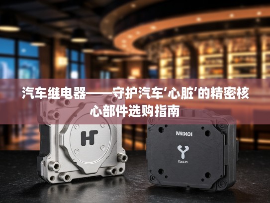 汽车继电器——守护汽车‘心脏’的精密核心部件选购指南