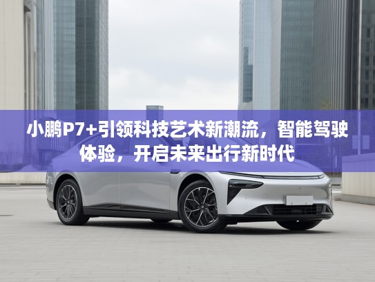 小鹏P7+引领科技艺术新潮流，智能驾驶体验，开启未来出行新时代