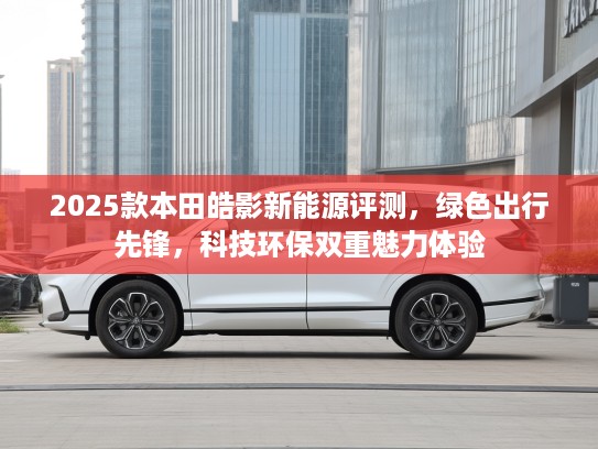 2025款本田皓影新能源评测，绿色出行先锋，科技环保双重魅力体验