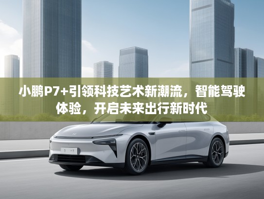 小鹏P7+引领科技艺术新潮流，智能驾驶体验，开启未来出行新时代
