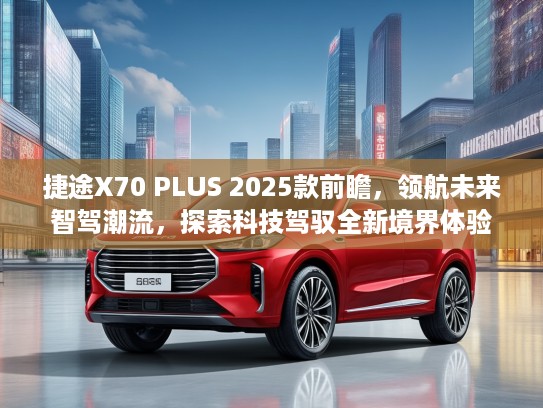 捷途X70 PLUS 2025款前瞻，领航未来智驾潮流，探索科技驾驭全新境界体验