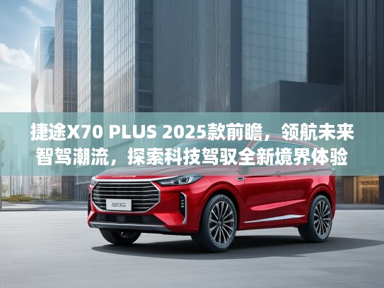 捷途X70 PLUS 2025款前瞻，领航未来智驾潮流，探索科技驾驭全新境界体验