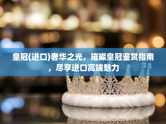 皇冠(进口)奢华之光，璀璨皇冠鉴赏指南，尽享进口高端魅力