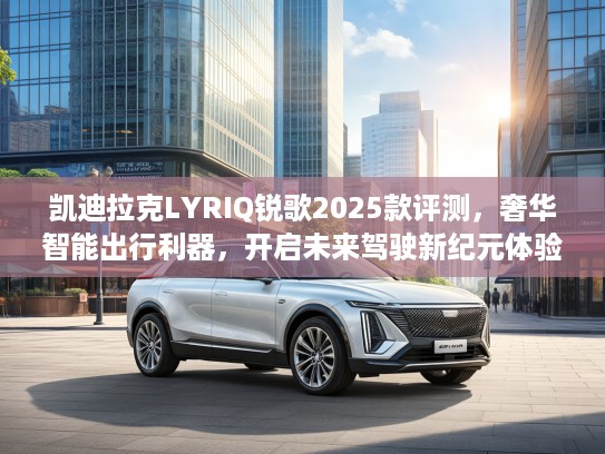 凯迪拉克LYRIQ锐歌2025款评测，奢华智能出行利器，开启未来驾驶新纪元体验