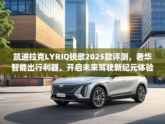 凯迪拉克LYRIQ锐歌2025款评测，奢华智能出行利器，开启未来驾驶新纪元体验