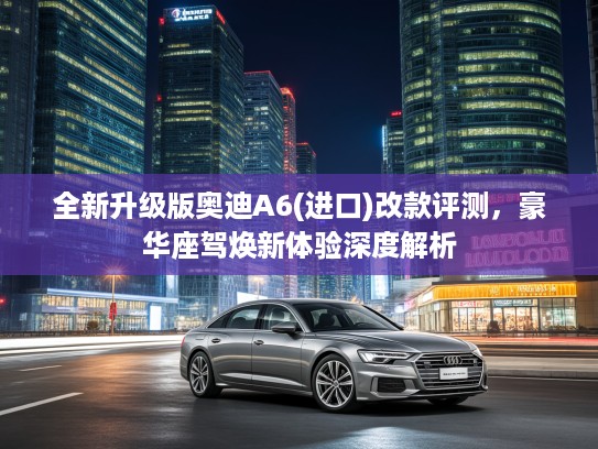 全新升级版奥迪A6(进口)改款评测，豪华座驾焕新体验深度解析