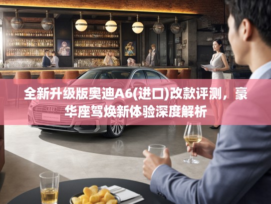 全新升级版奥迪A6(进口)改款评测，豪华座驾焕新体验深度解析