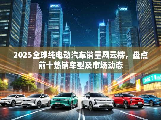 2025全球纯电动汽车销量风云榜，盘点前十热销车型及市场动态