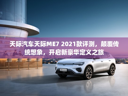 天际汽车天际ME7 2021款评测，颠覆传统想象，开启新豪华定义之旅