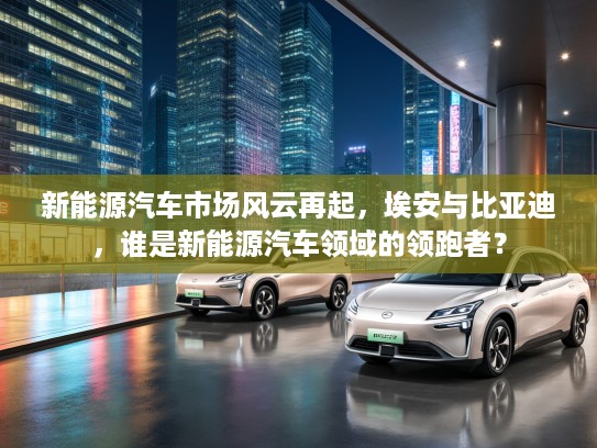 新能源汽车市场风云再起，埃安与比亚迪，谁是新能源汽车领域的领跑者？