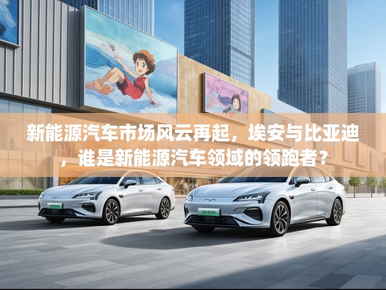 新能源汽车市场风云再起，埃安与比亚迪，谁是新能源汽车领域的领跑者？