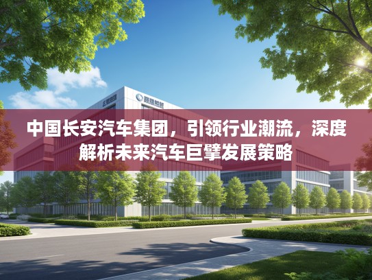 中国长安汽车集团，引领行业潮流，深度解析未来汽车巨擘发展策略