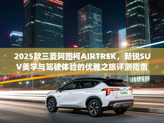2025款三菱阿图柯AIRTREK，新锐SUV美学与驾驶体验的优雅之旅评测指南