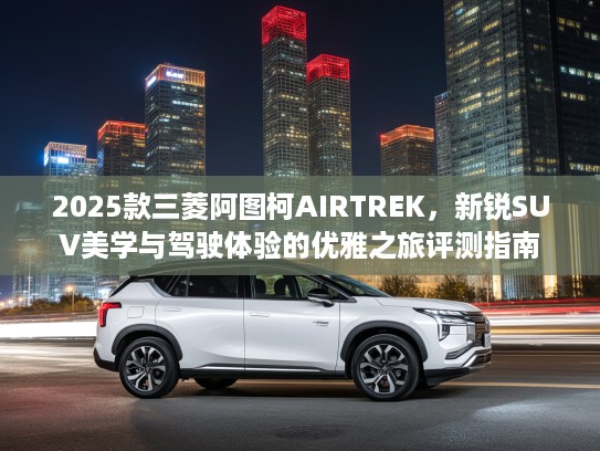 2025款三菱阿图柯AIRTREK，新锐SUV美学与驾驶体验的优雅之旅评测指南