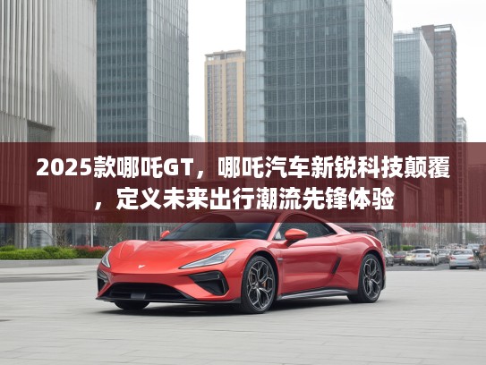 2025款哪吒GT，哪吒汽车新锐科技颠覆，定义未来出行潮流先锋体验