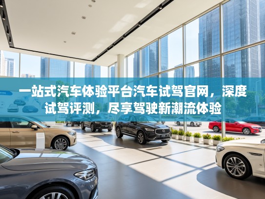 一站式汽车体验平台汽车试驾官网，深度试驾评测，尽享驾驶新潮流体验