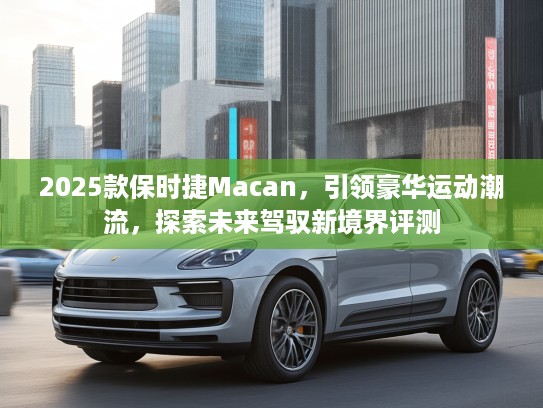 2025款保时捷Macan，引领豪华运动潮流，探索未来驾驭新境界评测