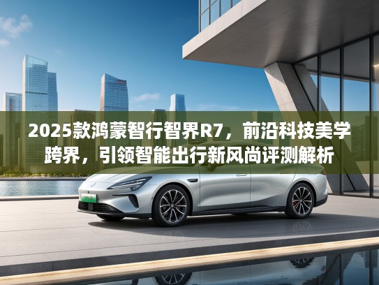 2025款鸿蒙智行智界R7，前沿科技美学跨界，引领智能出行新风尚评测解析